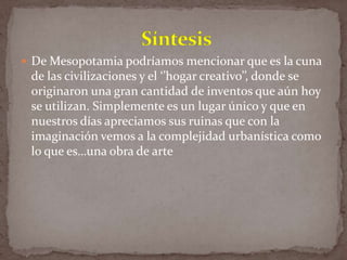  De Mesopotamia podríamos mencionar que es la cuna

de las civilizaciones y el ‘’hogar creativo’’, donde se
originaron una gran cantidad de inventos que aún hoy
se utilizan. Simplemente es un lugar único y que en
nuestros días apreciamos sus ruinas que con la
imaginación vemos a la complejidad urbanística como
lo que es…una obra de arte

 