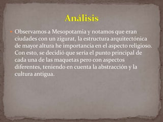  Observamos a Mesopotamia y notamos que eran

ciudades con un zigurat, la estructura arquitectónica
de mayor altura he importancia en el aspecto religioso.
Con esto, se decidió que sería el punto principal de
cada una de las maquetas pero con aspectos
diferentes, teniendo en cuenta la abstracción y la
cultura antigua.

 