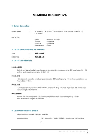 M e m o r i a D e s c r i p t i v a
1
MEMORIA DESCRIPTIVA
1. Datos Generales:
PROPIETARIO : Sr. ROSENDO CATACORA CONTRERASY Sra. GLADIS GARA BEDREGAL DE
CATACORA.
UBICACIÓN:
Predio : Marcana chico bajo
Distrito : Urubamba
Provincia : Urubamba
Departamento : Cusco
2. De las características del Terreno:
ÁREA : 915.93 m2
PERÍMETRO : 130.65 ml.
3. De las Colindancias
POR EL NORTE
Colinda con: la propiedad privada el pasaje de acceso común, empezando de (p - 04) hasta llegar al (p - 07)
en línea quebrada con una longitud de: 46.11 ml.
POR EL ESTE
Colinda con: la propiedad privada, empezando de (p - 02) hasta llegar al (p - 04) en línea quebrada con una
longitud de: 34.45 ml.
POR EL SUR
Colinda con: con el propietario JOSE CERVAN, empezando de (p - 01) hasta llegar al (p - 02) en línea recta
con una longitud de: 11.00 ml.
POR LA OESTE
Colinda con: con el propietario JOSE CERVAN, empezando de (p - 01) hasta llegar al (p - 07) en
línea recta con una longitud de: 39.09 ml.
4. Levantamiento del predio
datum horizontal utilizado : WGS 84 zona 18 L
equipo utilizado : GPS sub métrico TRIMBLE XH 6000 y estación total LEICA ts 06 de
3”
 