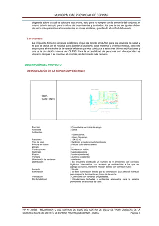 MUNICIPALIDAD PROVINCIAL DE ESPINAR
PIP N° 231566 “MEJORAMIENTO DEL SERVICIO DE SALUD DEL CENTRO DE SALUD DE YAURI CABECERA DE LA
MICRORED YAURI DEL DISTRITO DE ESPINAR, PROVINCIA DEESPINAR - CUSCO Página 3
aligerada sobre la cual se colocara teja andina, esto para no romper con la armonía del conjunto, el
mismo criterio se opto para la altura de los ambientes y acabados, los que de no ser iguales deben
de ser lo más parecidos a los existentes en zonas similares, guardando el confort del usuario
Los accesos.-
La propuesta toma los accesos existentes, el que da directo al CLASS para los servicios de salud y
el que se ubica por el hospital para acceder al auditorio, casa materna y vivienda medica, para ello
se propone el ensanche de la vereda existente que nos conduzca a estas tres últimas edificaciones y
una a la circulación interna del CLASS. Para la accesibilidad de personas con discapacidad se
ubicaron rampas o se mantuvo el nivel de piso terminado más cercano.
DESCRIPCIÓN DEL PROYECTO
REMODELACIÓN DE LA EDIFICACION EXISTENTE
EDIF.
EXISTENTE
Función : Consultorios servicios de apoyo.
Actividad : Salud
Ambientes
4 consultorios.
4 serv. De apoyo.
Área neta : 154.62 m2
Tipo de piso : Cerámico y madera machihembrada
Pintura en Muros : Pintura color blanco arena
Zócalo : ---
Contra zócalo : Madera con rodón.
Cieloraso : baldosa acústica
Puerta : Madera (existente).
Ventana : aluminio (existente)
Orientación de ventanas : existentes
Distribución : Se encuentra distribuido un número de 8 ambientes con servicios
higiénicos intermedios, con accesos ya establecidos a los que se
agrego uno nuevo, mantiene relación directa con corredor nuevo
Aspecto : Simple,
Iluminación : Se tiene iluminación directa por su orientación. Luz artificial eventual
para mejorar la iluminación en horas de la noche.
Ventilación : Controlable con ventanas proyectables.
Confortabilidad : Circulaciones techadas y ambientes adecuados para la estadía
permanente sin excesos de calor.
 