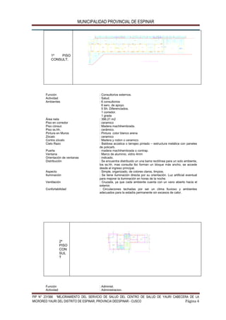 MUNICIPALIDAD PROVINCIAL DE ESPINAR
PIP N° 231566 “MEJORAMIENTO DEL SERVICIO DE SALUD DEL CENTRO DE SALUD DE YAURI CABECERA DE LA
MICRORED YAURI DEL DISTRITO DE ESPINAR, PROVINCIA DEESPINAR - CUSCO Página 4
1º PISO
CONSULT.
.1 5
3 .2 0
2 .2 0
A
1 .1 51 .6 0
.1 0
.1 0
1 .2 0
.1 0
.1 0
.1 0
1 .2 0
.1 0
.1 0
.1 0
1 .2 0
.1 0
.1 0
.1 0
1 .2 0
.1 0
P-2
M-1
V-1
V-1V-1V-1V-1V-1V-1V-1
V-1
V-1
V-3 V-3 V-3 V-6 V-3 V-3 V-3V-6
V-4
E S C . 1 /5 0
V-7
Z O C A L O h = 1 .4 0
C O N TR A Z O C A L O
S A N IT A R IO h = 1 .5 5
Función : Consultorios externos.
Actividad : Salud.
Ambientes : 6 consultorios
6 serv, de apoyo.
5 Sh. Diferenciados.
1 corredor.
1 grada
Área neta : 396.21 m2
Piso en corredor : ceramico
Piso cónsul.
Piso ss.hh.
: Madera machihembrada.
: cerámico.
Pintura en Muros : Pintura color blanco arena
Zócalo : ceramico
Contra zócalo : Madera y rodon o ceramico.
Cielo Razo : Baldosa acústica o tarrajeo pintado – estructura metálica con paneles
de policarb.
Puerta : madera machihembrada o contrap.
Ventana : Marco de aluminio, vidrio 4mm
Orientación de ventanas : indicado.
Distribución : Se encuentra distribuido un una barra rectilínea para un solo ambiente,
los ss.hh. mas consulta tbc forman un bloque más ancho, se accede
desde el ingreso principal.
Aspecto : Simple, organizado, de colores claros, limpios.
Iluminación : Se tiene iluminación directa por su orientación. Luz artificial eventual
para mejorar la iluminación en horas de la noche.
Ventilación : Cruzada, ya que cada ambiente cuenta con un vano abierto hacia el
exterior.
Confortabilidad : Circulaciones techadas por ser un clima lluvioso y ambientes
adecuados para la estadía permanente sin excesos de calor.
2º
PISO
CON
SUL
T
4 .5 0
.1 5
4 .3 5
.1 5
.4 5
.1 5
.4 5
.1 5
.8 0
.6 0
1 .3 0
.1 5
2 .7 5
3 .2 5
2 .7 5
.1 5
3 .1 0
1 .0 0
1 .8 0
3 .0 0
2 .2 5
.1 5
4 .2 0
3 .1 0
.2 0
N .P .T .+ 3 .3 0
N .P .T .+ 3 .3 0
N .P .T .+ 3 .3 0
P IS O C E R A M IC O 3 0 x3 0
N .P .T .+ 3 .3 0
N .P .T .+ 3 .3 0
P IS O C E R A M IC O 3 0 x3 0
N .P .T .+ 3 .3 0
P IS O C E R . 3 0 x3 0
N .P .T .+ 3 .3 0
P IS O C E R . 3 0 x3 0
N .P .T .+ 3 .3 0
P IS O C E R . 3 0 x3 0
N .P .T .+ 3 .3 0
P-2
P-1
P-1
P-1
P-5P-5
V-1V-1V-1
V-1
V-1V-1
V-1
V-1
V-2
V-2
V-3V-3
V-3V-3
E S C . 1 /5 0
P-1
P-5
3 .2 0
2 .9 0
1 .3 0 1 .5 5
1 .5 0
Función : Administ.
Actividad : Administracion.
 