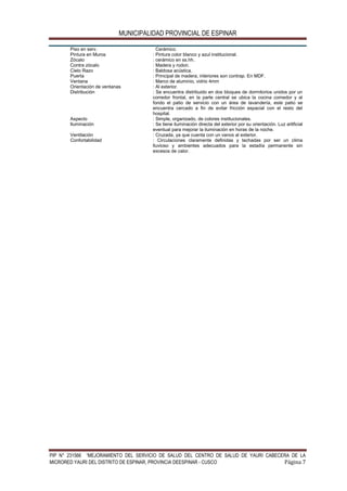 MUNICIPALIDAD PROVINCIAL DE ESPINAR
PIP N° 231566 “MEJORAMIENTO DEL SERVICIO DE SALUD DEL CENTRO DE SALUD DE YAURI CABECERA DE LA
MICRORED YAURI DEL DISTRITO DE ESPINAR, PROVINCIA DEESPINAR - CUSCO Página 7
Piso en serv. Cerámico.
Pintura en Muros : Pintura color blanco y azul institucional.
Zócalo : cerámico en ss.hh.
Contra zócalo : Madera y rodon.
Cielo Razo : Baldosa acústica.
Puerta : Principal de madera, interiores son contrap. En MDF.
Ventana : Marco de aluminio, vidrio 4mm
Orientación de ventanas : Al exterior.
Distribución : Se encuentra distribuido en dos bloques de dormitorios unidos por un
corredor frontal, en la parte central se ubica la cocina comedor y al
fondo el patio de servicio con un área de lavandería, este patio se
encuentra cercado a fin de evitar fricción espacial con el resto del
hospital.
Aspecto : Simple, organizado, de colores institucionales.
Iluminación : Se tiene iluminación directa del exterior por su orientación. Luz artificial
eventual para mejorar la iluminación en horas de la noche.
Ventilación : Cruzada, ya que cuenta con un vanos al exterior.
Confortabilidad : Circulaciones claramente definidas y techadas por ser un clima
lluvioso y ambientes adecuados para la estadía permanente sin
excesos de calor.
 