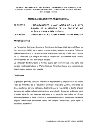 PROYECTO: MEJORAMIENTO Y AMPLIACIÓN DE LA PLANTA PILOTO DE ALIMENTOS DE LA
FACULTAD DE QUÍMICA E INGENIERÍA QUÍMICA DE LA UNIVERSIDAD NACIONAL MAYOR DE
SAN MARCOS - UNMSM
MEMORIA DESCRIPTIVA ARQUITECTURA
PROYECTO : MEJORAMIENTO Y AMPLIACIÓN DE LA PLANTA
PILOTO DE ALIMENTOS DE LA FACULTAD DE
QUÍMICA E INGENIERÍA QUÍMICA
UBICACIÓN : UNIVERSIDAD NACIONAL MAYOR DE SAN MARCOS
ANTECEDENTES
La Facultad de Química e Ingeniería Química de la Universidad Nacional Mayor de
San Marcos (UNMSM), inicia su funcionamiento integrando las carreras de Química e
Ingeniería Química el 24 de Abril de 1964 en el amparo de la ley 10555, siendo una de
las 20 facultades que integran el campus universitario. Actualmente dicha facultad
funciona dentro del área de Ciencias Básicas.
La edificación donde funciona la facultad cuenta con cuatro niveles en su parte más
elevada y está separada de la “Planta Piloto de Alimentos”, la que a su vez consta de
dos niveles en su parte más elevada.
OBJETIVO
El presente proyecto tiene por finalidad el mejoramiento y ampliación de la “Planta
Piloto de Alimentos” de la Facultad de Química e Ingeniería Química, renovando las
áreas existentes por una edificación totalmente nueva respetando el diseño original,
asimismo se realizará el acondicionamiento y ampliación de nuevos ambientes como
el nuevo almacén con cisternas soterradas y un segundo nivel sobre las oficinas
administrativas con el fin de optimizar el servicio del alumnado en el marco de brindar
mejores condiciones educativas dentro del campus universitario, para lograr la
excelencia académica.
UNIVERSIDAD NACIONAL MAYOR DE SAN MARCOS
 