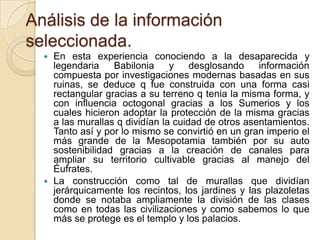 Análisis de la información
seleccionada.
   En esta experiencia conociendo a la desaparecida y
    legendaria    Babilonia     y    desglosando    información
    compuesta por investigaciones modernas basadas en sus
    ruinas, se deduce q fue construida con una forma casi
    rectangular gracias a su terreno q tenia la misma forma, y
    con influencia octogonal gracias a los Sumerios y los
    cuales hicieron adoptar la protección de la misma gracias
    a las murallas q dividían la cuidad de otros asentamientos.
    Tanto así y por lo mismo se convirtió en un gran imperio el
    más grande de la Mesopotamia también por su auto
    sostenibilidad gracias a la creación de canales para
    ampliar su territorio cultivable gracias al manejo del
    Éufrates.
   La construcción como tal de murallas que dividían
    jerárquicamente los recintos, los jardines y las plazoletas
    donde se notaba ampliamente la división de las clases
    como en todas las civilizaciones y como sabemos lo que
    más se protege es el templo y los palacios.
 