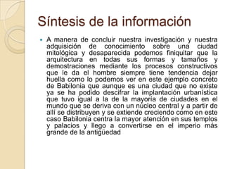 Síntesis de la información
   A manera de concluir nuestra investigación y nuestra
    adquisición de conocimiento sobre una ciudad
    mitológica y desaparecida podemos finiquitar que la
    arquitectura en todas sus formas y tamaños y
    demostraciones mediante los procesos constructivos
    que le da el hombre siempre tiene tendencia dejar
    huella como lo podemos ver en este ejemplo concreto
    de Babilonia que aunque es una ciudad que no existe
    ya se ha podido descifrar la implantación urbanística
    que tuvo igual a la de la mayoría de ciudades en el
    mundo que se deriva con un núcleo central y a partir de
    allí se distribuyen y se extiende creciendo como en este
    caso Babilonia centra la mayor atención en sus templos
    y palacios y llego a convertirse en el imperio más
    grande de la antigüedad
 