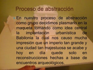 Proceso de abstracción
   En nuestro proceso de abstracción
    como grupo decidimos plasmarlo en la
    maqueta tomando como idea central
    la   implantación   urbanística   de
    Babilonia la cual nos causo mucha
    impresión que un imperio tan grande y
    una ciudad tan majestuosa se acabe y
    hoy en día quede solo en
    reconstrucciones hechas a base de
    encuentros arqueológicos.
 