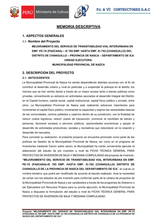 Proyecto: “MEJORAMIENTO DEL SERVICIO DE TRANSITABILIDAD VIAL INTERURBANA EN EMP. PE-1S
(PASCANA)-IC 785 EMP. HASTA EMP. IC-782 (CHANGUILLO) DISTRITO DE CHANGUILLO DE LA PROVINCIA DE
NASCA DEL DEPARTAMENTO DE ICA”
PJ. & VC CONTRUCTORES S.A.C
MEMORIA DESCRIPTIVA
1. ASPECTOS GENERALES
1.1. Nombre del Proyecto
MEJORAMIENTO DEL SERVICIO DE TRANSITABILIDAD VIAL INTERURBANA EN
EMP. PE-1S (PASCANA) – IC 785 EMP. HASTA EMP. IC-782 (CHANGUILLO) DEL
DISTRITO DE CHANGUILLO – PROVINCIA DE NASCA – DEPARTAMENTO DE ICA
UNIDAD EJECUTORA:
MUNICIPALIDAD PROVINCIAL DE NAZCA
2. DESCRIPCION DEL PROYECTO
2.1. ANTECEDENTES
La Municipalidad Provincial de Nasca ha venido desarrollando distintas acciones con el fin de
contribuir al desarrollo urbano y rural en particular y a suspender la pobreza en el distrito; los
mismos que se han venido dando a través de un mayor acceso tanto a bienes públicas como
privadas, concentrando su esfuerzo en actividades asociadas al desarrollo Integral del Distrito;
en el Capital humano, capital social, capital institucional, capital físico público y privado, entre
otros. La Municipalidad Provincial de Nasca está realizando esfuerzos importantes para
incrementar el capital físico público, incrementar la capacidad y mejorar las necesidades básicas
de las comunidades, centros poblados y caseríos dentro de su jurisdicción, con la finalidad de
reducir costos logísticos, reducir costos de transacción, promover la movilidad de bienes y
personas, favorecer accesos a servicios públicos, oportunidades económicas y apoyar el
desarrollo de actividades productivas, sociales y recreativas que redundaran en la creación y
desarrollo de mercados.
Para concretar su realización, el presente proyecto se encuentra priorizado como parte de las
políticas de Gestión de la Municipalidad Provincial de Nasca; así como en el programa de
Inversiones mediante Canon sobre canon; la Municipalidad ha creído conveniente ejecutar la
elaboración del estudio de pre inversión a nivel de FICHA TÉCNICA GENERAL PARA
PROYECTOS DE INVERSIÓN DE BAJA Y MEDIANA COMPLEJIDAD del proyecto de Inversión:
“MEJORAMIENTO DEL SERVICIO DE TRANSITABILIDAD VIAL INTERURBANA EN EMP.
PE-1S (PASCANA)-IC 785 EMP. HASTA EMP. IC-782 (CHANGUILLO) DISTRITO DE
CHANGUILLO DE LA PROVINCIA DE NASCA DEL DEPARTAMENTO DE ICA”, el cual es un
nombre tentativo que podrá ser modificado de acuerdo al estudio realizado. Ante la necesidad
de contar con los estudios de pre inversión para conformar parte de la cartera de proyectos de
la Municipalidad Provincial de Nasca y ser canalizados a través de los programas de Gobierno o
ser Ejecutados con Recursos Propios para su pronta ejecución, la Municipalidad Provincial de
Nasca a dispuesto la formulación del estudio a nivel de FICHA TÉCNICA GENERAL PARA
PROYECTOS DE INVERSIÓN DE BAJA Y MEDIANA COMPLEJIDAD.
 