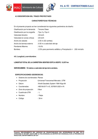 Proyecto: “MEJORAMIENTO DEL SERVICIO DE TRANSITABILIDAD VIAL INTERURBANA EN EMP. PE-1S
(PASCANA)-IC 785 EMP. HASTA EMP. IC-782 (CHANGUILLO) DISTRITO DE CHANGUILLO DE LA PROVINCIA DE
NASCA DEL DEPARTAMENTO DE ICA”
PJ. & VC CONTRUCTORES S.A.C
4.5 DESCRIPCION DEL TRAZO PROYECTADO
CARACTERÍSTICAS TÉCNICAS
En el presente proyecto se han considerado los siguientes parámetros de diseño:
Clasificación por la demanda : Tercera Clase
Clasificación por la orografía : Tipo 3 y Tipo 4
Velocidad directriz : 30 km/h
Velocidad en zonas críticas : 25 km/h
Ancho de calzada : 2.50 m (02 carriles)
Ancho de bermas externa : 0.50 m a cada lado del eje
Pendiente Máxima : 10.0%
Bombeo : 2.5% para pavimento asfáltico y Precipitación > 200 mm/año
4.6. Longitud y servidumbre:
LONGITUD TOTAL DE LA CARRETERA SENTIDO ESTE A OESTE: 12.257 km
SERVIDUMBRE: 10 metros a cada lado del eje de la carretera.
ESPECIFICACIONES GEODESICAS:
 Sistema de coordenadas :Planas
 Proyección :Universal Transversal Mercator, UTM
 Datum : World Geodetic System 1984 Wgs-84
 Coordenadas : 485164.817 m E, 8376915.820 m N
 Zona de proyección :18sur
 Cuadricula UTM : L
 Nombre : Palpa
 Código : 30-m
 