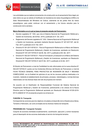 Proyecto: “MEJORAMIENTO DEL SERVICIO DE TRANSITABILIDAD VIAL INTERURBANA EN EMP. PE-1S
(PASCANA)-IC 785 EMP. HASTA EMP. IC-782 (CHANGUILLO) DISTRITO DE CHANGUILLO DE LA PROVINCIA DE
NASCA DEL DEPARTAMENTO DE ICA”
PJ. & VC CONTRUCTORES S.A.C
Las actividades que se realizan previamente a la construcción es el saneamiento físico legal, por
este motivo es que se solicita el Certificado de Inexistencia de restos Arqueológicos (CIRA) a la
Sede Descentralizada del Ministerio de Cultura, solamente de las partes libre de restos
arqueológicos, para poder continuar con el saneamiento y los futuros estudios para la
construcción de la carretera.
Marco Normativo en el cual se basa el presente estudio de Preinversión:
 Decreto Legislativo N° 1252, que crea el Sistema Nacional de Programación Multianual y
Gestión de Inversiones, del 30.Nov. 2016 y publicado el 01 .Dic .2017.
 Reglamento del Decreto Legislativo N° 1252 - Sistema Nacional de Programación Multianual
y Gestión de Inversiones, aprobado mediante Decreto Supremo N° 027-2017-EF, del 22.
Feb. 2017 y publicado el 23. Feb. 2017.
 Directiva N° 001-2017-EF/63.01 - Para la Programación Multianual en el Marco del Sistema
Nacional de Programación Multianual y Gestión de Inversiones, aprobada con Resolución
Directoral N° 001-2017-EF/63.01 del 06. Abr. 2017 y publicado el 08. Abr. 2017.
 Directiva N° 002-2017-EF/63.01 - Para la Formulación y Evaluación en el Marco del Sistema
Nacional de Programación Multianual y Gestión de Inversiones, aprobada con Resolución
Directoral N° 002-2017-EF/63.01 del 07.Abr. 2017 y publicado el 22.Abr. 2017.
El Estudio de Preinversion a nivel de Factibilidad ha sido reformulada con la nueva directiva N°
002-2017-EF/63.01 cuenta con los Contenidos Mínimos del Estudio de Preinversion a nivel de
FICHA TÉCNICA GENERAL PARA PROYECTOS DE INVERSIÓN DE BAJA Y MEDIANA
COMPLEJIDAD con la finalidad de optimizar el uso de los recursos públicos destinados a la
inversión, mediante el establecimiento de principios, procesos, metodologías y normas técnicas
relacionados con las diversas fases del ciclo de proyectos de inversión.
De acuerdo con el Clasificador de Responsabilidad Funcional del Sistema Nacional de
Programación Multianual y Gestión de Inversiones, perteneciente a los anexos de la Nueva
Directiva para la Programación Multianual aprobada por Resolución Ministerial N°035-2018-
EF/15 (ANEXO N° 07) el presente proyecto se enmarca en:
FUNCIÓN 15: Transporte
Corresponde las acciones para los objetivos vinculados al desarrollo de la infraestructura Aérea,
Terrestre e Hidroviario, así como al empleo de los diversos medios de transporte.
PROGRAMA 033: Transporte Terrestre
Conjunto de acciones orientadas al planeamiento, coordinación, ejecución y control necesarias
para el desempeño de las acciones destinadas al servicio de transporte terrestre.
 