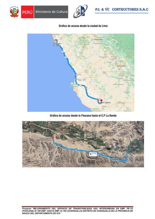 Proyecto: “MEJORAMIENTO DEL SERVICIO DE TRANSITABILIDAD VIAL INTERURBANA EN EMP. PE-1S
(PASCANA)-IC 785 EMP. HASTA EMP. IC-782 (CHANGUILLO) DISTRITO DE CHANGUILLO DE LA PROVINCIA DE
NASCA DEL DEPARTAMENTO DE ICA”
PJ. & VC CONTRUCTORES S.A.C
Gráfico de acceso desde la ciudad de Lima
Gráfico de acceso desde la Pascana hasta el C.P La Banda
 