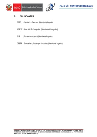 Proyecto: “MEJORAMIENTO DEL SERVICIO DE TRANSITABILIDAD VIAL INTERURBANA EN EMP. PE-1S
(PASCANA)-IC 785 EMP. HASTA EMP. IC-782 (CHANGUILLO) DISTRITO DE CHANGUILLO DE LA PROVINCIA DE
NASCA DEL DEPARTAMENTO DE ICA”
PJ. & VC CONTRUCTORES S.A.C
7. COLINDANTES
ESTE : Sector La Pascana (Distrito de Ingenio)
NORTE : Con el C.P Changuillo (Distrito de Changuillo)
SUR : Zona eriaza,cerros(Distrito de Ingenio)
OESTE : Zona eriaza,rio,campo de cultivo(Distrito de Ingenio)
 