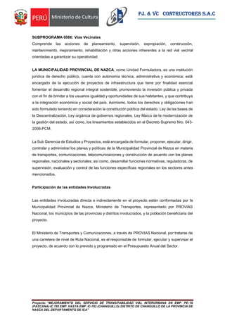 Proyecto: “MEJORAMIENTO DEL SERVICIO DE TRANSITABILIDAD VIAL INTERURBANA EN EMP. PE-1S
(PASCANA)-IC 785 EMP. HASTA EMP. IC-782 (CHANGUILLO) DISTRITO DE CHANGUILLO DE LA PROVINCIA DE
NASCA DEL DEPARTAMENTO DE ICA”
PJ. & VC CONTRUCTORES S.A.C
SUBPROGRAMA 0066: Vías Vecinales
Comprende las acciones de planeamiento, supervisión, expropiación, construcción,
mantenimiento, mejoramiento, rehabilitación y otras acciones inherentes a la red vial vecinal
orientadas a garantizar su operatividad.
LA MUNICIPALIDAD PROVINCIAL DE NAZCA, como Unidad Formuladora, es una institución
jurídica de derecho público, cuenta con autonomía técnica, administrativa y económica; está
encargado de la ejecución de proyectos de infraestructura que tiene por finalidad esencial
fomentar el desarrollo regional integral sostenible, promoviendo la inversión pública y privada
con el fin de brindar a los usuarios igualdad y oportunidades de sus habitantes, y que contribuya
a la integración económica y social del país. Asimismo, todos los derechos y obligaciones han
sido formulado teniendo en consideración la constitución política del estado. Ley de las bases de
la Descentralización, Ley orgánica de gobiernos regionales, Ley Marco de la modernización de
la gestión del estado, así como, los lineamientos establecidos en el Decreto Supremo Nro. 043-
2006-PCM.
La Sub Gerencia de Estudios y Proyectos, está encargada de formular, proponer, ejecutar, dirigir,
controlar y administrar los planes y políticas de la Municipalidad Provincial de Nazca en materia
de transportes, comunicaciones, telecomunicaciones y construcción de acuerdo con los planes
regionales, nacionales y sectoriales; así como, desarrollar funciones normativas, reguladoras, de
supervisión, evaluación y control de las funciones específicas regionales en los sectores antes
mencionados.
Participación de las entidades Involucradas
Las entidades involucradas directa e indirectamente en el proyecto están conformadas por la
Municipalidad Provincial de Nazca, Ministerio de Transportes, representado por PROVIAS
Nacional, los municipios de las provincias y distritos involucrados, y la población beneficiaria del
proyecto.
El Ministerio de Transportes y Comunicaciones, a través de PROVIAS Nacional, por tratarse de
una carretera de nivel de Ruta Nacional, es el responsable de formular, ejecutar y supervisar el
proyecto, de acuerdo con lo previsto y programado en el Presupuesto Anual del Sector.
 