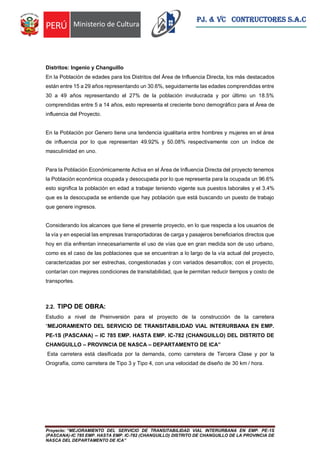 Proyecto: “MEJORAMIENTO DEL SERVICIO DE TRANSITABILIDAD VIAL INTERURBANA EN EMP. PE-1S
(PASCANA)-IC 785 EMP. HASTA EMP. IC-782 (CHANGUILLO) DISTRITO DE CHANGUILLO DE LA PROVINCIA DE
NASCA DEL DEPARTAMENTO DE ICA”
PJ. & VC CONTRUCTORES S.A.C
Distritos: Ingenio y Changuillo
En la Población de edades para los Distritos del Área de Influencia Directa, los más destacados
están entre 15 a 29 años representando un 30.6%, seguidamente las edades comprendidas entre
30 a 49 años representando el 27% de la población involucrada y por último un 18.5%
comprendidas entre 5 a 14 años, esto representa el creciente bono demográfico para el Área de
influencia del Proyecto.
En la Población por Genero tiene una tendencia igualitaria entre hombres y mujeres en el área
de influencia por lo que representan 49.92% y 50.08% respectivamente con un índice de
masculinidad en uno.
Para la Población Económicamente Activa en el Área de Influencia Directa del proyecto tenemos
la Población económica ocupada y desocupada por lo que representa para la ocupada un 96.6%
esto significa la población en edad a trabajar teniendo vigente sus puestos laborales y el 3.4%
que es la desocupada se entiende que hay población que está buscando un puesto de trabajo
que genere ingresos.
Considerando los alcances que tiene el presente proyecto, en lo que respecta a los usuarios de
la vía y en especial las empresas transportadoras de carga y pasajeros beneficiarios directos que
hoy en día enfrentan innecesariamente el uso de vías que en gran medida son de uso urbano,
como es el caso de las poblaciones que se encuentran a lo largo de la vía actual del proyecto,
caracterizadas por ser estrechas, congestionadas y con variados desarrollos; con el proyecto,
contarían con mejores condiciones de transitabilidad, que le permitan reducir tiempos y costo de
transportes.
2.2. TIPO DE OBRA:
Estudio a nivel de Preinversión para el proyecto de la construcción de la carretera
“MEJORAMIENTO DEL SERVICIO DE TRANSITABILIDAD VIAL INTERURBANA EN EMP.
PE-1S (PASCANA) – IC 785 EMP. HASTA EMP. IC-782 (CHANGUILLO) DEL DISTRITO DE
CHANGUILLO – PROVINCIA DE NASCA – DEPARTAMENTO DE ICA”
Esta carretera está clasificada por la demanda, como carretera de Tercera Clase y por la
Orografía, como carretera de Tipo 3 y Tipo 4, con una velocidad de diseño de 30 km / hora.
 