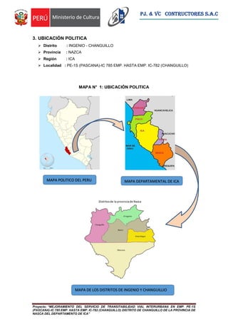 Proyecto: “MEJORAMIENTO DEL SERVICIO DE TRANSITABILIDAD VIAL INTERURBANA EN EMP. PE-1S
(PASCANA)-IC 785 EMP. HASTA EMP. IC-782 (CHANGUILLO) DISTRITO DE CHANGUILLO DE LA PROVINCIA DE
NASCA DEL DEPARTAMENTO DE ICA”
PJ. & VC CONTRUCTORES S.A.C
3. UBICACIÓN POLITICA
 Distrito : INGENIO - CHANGUILLO
 Provincia : NAZCA
 Región : ICA
 Localidad : PE-1S (PASCANA)-IC 785 EMP. HASTA EMP. IC-782 (CHANGUILLO)
MAPA N° 1: UBICACIÓN POLITICA
MAPA POLITICO DEL PERU
MAPA DE LOS DISTRITOS DE INGENIO Y CHANGUILLIO
MAPA DEPARTAMENTAL DE ICA
 