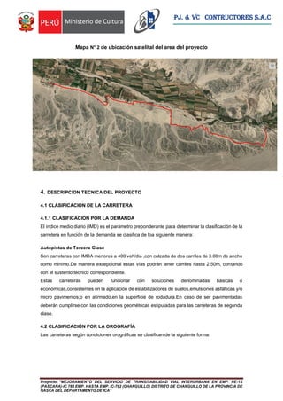 Proyecto: “MEJORAMIENTO DEL SERVICIO DE TRANSITABILIDAD VIAL INTERURBANA EN EMP. PE-1S
(PASCANA)-IC 785 EMP. HASTA EMP. IC-782 (CHANGUILLO) DISTRITO DE CHANGUILLO DE LA PROVINCIA DE
NASCA DEL DEPARTAMENTO DE ICA”
PJ. & VC CONTRUCTORES S.A.C
Mapa N° 2 de ubicación satelital del area del proyecto
4. DESCRIPCION TECNICA DEL PROYECTO
4.1 CLASIFICACION DE LA CARRETERA
4.1.1 CLASIFICACIÓN POR LA DEMANDA
El índice medio diario (IMD) es el parámetro preponderante para determinar la clasificación de la
carretera en función de la demanda se clasifica de loa siguiente manera:
Autopistas de Tercera Clase
Son carreteras con IMDA menores a 400 veh/dia ,con calzada de dos carriles de 3.00m de ancho
como minimo.De manera excepcional estas vías podrán tener carriles hasta 2.50m, contando
con el sustento técnico correspondiente.
Estas carreteras pueden funcionar con soluciones denominadas básicas o
económicas,consistentes en la aplicación de estabilizadores de suelos,emulsiones asfálticas y/o
micro pavimentos;o en afirmado,en la superficie de rodadura.En caso de ser pavimentadas
deberán cumplirse con las condiciones geométricas estipuladas para las carreteras de segunda
clase.
4.2 CLASIFICACIÓN POR LA OROGRAFÍA
Las carreteras según condiciones orográficas se clasifican de la siguiente forma:
 