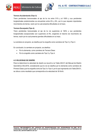 Proyecto: “MEJORAMIENTO DEL SERVICIO DE TRANSITABILIDAD VIAL INTERURBANA EN EMP. PE-1S
(PASCANA)-IC 785 EMP. HASTA EMP. IC-782 (CHANGUILLO) DISTRITO DE CHANGUILLO DE LA PROVINCIA DE
NASCA DEL DEPARTAMENTO DE ICA”
PJ. & VC CONTRUCTORES S.A.C
Terreno Accidentando (Tipo 3)
Tiene pendientes transversales al eje de la vía entre 51% y el 100% y sus pendientes
longitudinales predominantes se encuentran entre 6% y 8%, por lo que requiere importantes
movimientos de tierras, razón por la cual presenta dificultades en el trazo.
Terreno Escarpado (Tipo 4)
Tiene pendientes transversales al eje de la vía superiores al 100% y sus pendientes
longitudinales excepcionales son superiores al 8%, exigiendo el máximo de movimiento de
tierras, razón por la cual presenta grandes dificultades en su trazo.
La carretera en proyecto, se clasifica por la orografía como carretera de Tipo 3 y Tipo 4.
En conclusión, la carretera en proyecto, se clasifica:
 Por la demanda, como carretera de Tercera Clase.
 Por la orografía como carretera de Tipo 3 y Tipo 4.
4.3 VELOCIDAD DE DISEÑO
Para la determinar la velocidad de diseño se recurrió a la Tabla 204.01 del Manual de Diseño
Geométrico DG-2018, considerando que la vía se clasifica por la demanda como carretera de
Primera Clase y por la orografía como de Tipo 3 o Tipo 4, por lo que ingresando a la Tabla 204.01,
se obtuvo como resultado que correspondía a la velocidad de 30 Km/h.
 