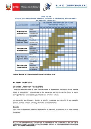 Proyecto: “MEJORAMIENTO DEL SERVICIO DE TRANSITABILIDAD VIAL INTERURBANA EN EMP. PE-1S
(PASCANA)-IC 785 EMP. HASTA EMP. IC-782 (CHANGUILLO) DISTRITO DE CHANGUILLO DE LA PROVINCIA DE
NASCA DEL DEPARTAMENTO DE ICA”
PJ. & VC CONTRUCTORES S.A.C
Fuente: Manual de Diseño Geométrico de Carreteras 2018.
4.4 DISEÑO GEOMETRICO
DISEÑO DE LA SECCIÓN TRANSVERSAL
La sección transversal es un corte vertical normal al alineamiento horizontal, el cual permite
definir la disposición y dimensiones de los elementos que conforman la vía en el punto
correspondiente a cada sección y su relación con el terreno natural.
Los elementos que integran y definen la sección transversal son: derecho de vía, calzada,
bermas, carriles, cunetas, taludes y elementos complementarios.
Calzada.
Es la parte de la carretera destinada la circulación de vehículos, se compone de un cierto número
de carriles.
 
