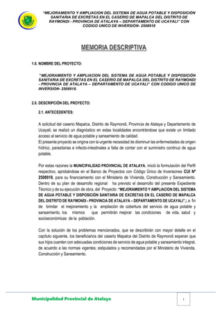 “MEJORAMIENTO Y AMPLIACION DEL SISTEMA DE AGUA POTABLE Y DISPOSICIÓN
SANITARIA DE EXCRETAS EN EL CASERIO DE MAPALCA DEL DISTRITO DE
RAYMONDI - PROVINCIA DE ATALAYA – DEPARTAMENTO DE UCAYALI” CON
CODIGO UNICO DE INVERSION- 2508918
Municipalidad Provincial de Atalaya 1
1.0. NOMBRE DEL PROYECTO:
“MEJORAMIENTO Y AMPLIACION DEL SISTEMA DE AGUA POTABLE Y DISPOSICIÓN
SANITARIA DE EXCRETAS EN EL CASERIO DE MAPALCA DEL DISTRITO DE RAYMONDI
- PROVINCIA DE ATALAYA – DEPARTAMENTO DE UCAYALI” CON CODIGO UNICO DE
INVERSION- 2508918.
2.0. DESCRIPCIÓN DEL PROYECTO:
2.1. ANTECEDENTES:
A solicitud del caserio Mapalca, Distrito de Raymondi, Provincia de Atalaya y Departamento de
Ucayali; se realizó un diagnóstico en estas localidades encontrándose que existe un limitado
acceso al servicio de agua potable y saneamiento de calidad.
El presente proyecto se origina con la urgente necesidad de disminuir las enfermedades de origen
hídrico, parasitarias e infecto-intestinales a falta de contar con el suministro continuo de agua
potable.
Por estas razones la MUNICIPALIDAD PROVINCIAL DE ATALAYA, inició la formulación del Perfil
respectivo, aprobándose en el Banco de Proyectos con Código Único de Inversiones CUI Nº
2508918, para su financiamiento con el Ministerio de Vivienda, Construcción y Saneamiento.
Dentro de su plan de desarrollo regional ha previsto el desarrollo del presente Expediente
Técnico y de su ejecución de obra, del Proyecto: “MEJORAMIENTO Y AMPLIACION DEL SISTEMA
DE AGUA POTABLE Y DISPOSICIÓN SANITARIA DE EXCRETAS EN EL CASERIO DE MAPALCA
DEL DISTRITO DE RAYMONDI - PROVINCIA DE ATALAYA – DEPARTAMENTO DE UCAYALI”,; a fin
de brindar el mejoramiento y la ampliación de cobertura del servicio de agua potable y
saneamiento, los mismos que permitirán mejorar las condiciones de vida, salud y
socioeconómicas de la población.
Con la solución de los problemas mencionados, que se describirán con mayor detalle en el
capítulo siguiente, los beneficiarios del caserio Mapalca del Distrito de Raymondi esperan que
sus hijos cuenten con adecuadas condiciones de servicio de agua potable y saneamiento integral,
de acuerdo a las normas vigentes; estipulados y recomendadas por el Ministerio de Vivienda,
Construcción y Saneamiento.
 