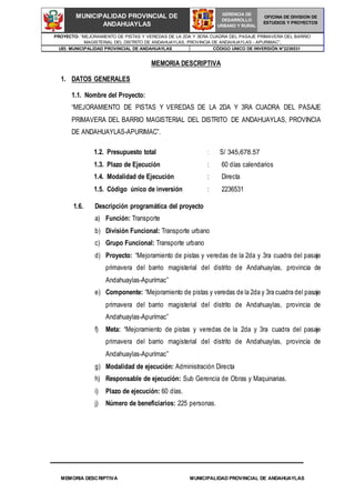 MEMORIA DESCRIPTIVA MUNICIPALIDAD PROVINCIAL DE ANDAHUAYLAS
PROYECTO: “MEJORAMIENTO DE PISTAS Y VEREDAS DE LA 2DA Y 3ERA CUADRA DEL PASAJE PRIMAVERA DEL BARRIO
MAGISTERIAL DEL DISTRITO DE ANDAHUAYLAS, PROVINCIA DE ANDAHUAYLAS - APURIMAC”,
UEI: MUNICIPALIDAD PROVINCIAL DE ANDAHUAYLAS CÓDIGO UNICO DE INVERSIÓN N°2236531
MUNICIPALIDAD PROVINCIAL DE
ANDAHUAYLAS
GERENCIA DE
DESARROLLO
URBANO Y RURAL
OFICINA DE DIVISION DE
ESTUDIOS Y PROYECTOS
MEMORIA DESCRIPTIVA
1. DATOS GENERALES
1.1. Nombre del Proyecto:
“MEJORAMIENTO DE PISTAS Y VEREDAS DE LA 2DA Y 3RA CUADRA DEL PASAJE
PRIMAVERA DEL BARRIO MAGISTERIAL DEL DISTRITO DE ANDAHUAYLAS, PROVINCIA
DE ANDAHUAYLAS-APURIMAC”.
1.6. Descripción programática del proyecto
a) Función: Transporte
b) División Funcional: Transporte urbano
c) Grupo Funcional: Transporte urbano
d) Proyecto: “Mejoramiento de pistas y veredas de la 2da y 3ra cuadra del pasaje
primavera del barrio magisterial del distrito de Andahuaylas, provincia de
Andahuaylas-Apurímac”
e) Componente: “Mejoramiento de pistas y veredas de la 2da y 3ra cuadra del pasaje
primavera del barrio magisterial del distrito de Andahuaylas, provincia de
Andahuaylas-Apurímac”
f) Meta: “Mejoramiento de pistas y veredas de la 2da y 3ra cuadra del pasaje
primavera del barrio magisterial del distrito de Andahuaylas, provincia de
Andahuaylas-Apurímac”
g) Modalidad de ejecución: Administración Directa
h) Responsable de ejecución: Sub Gerencia de Obras y Maquinarias.
i) Plazo de ejecución: 60 días.
j) Número de beneficiarios: 225 personas.
1.2. Presupuesto total : S/ 345,678.57
1.3. Plazo de Ejecución : 60 días calendarios
1.4. Modalidad de Ejecución
1.5. Código único de inversión
: Directa
: 2236531
 