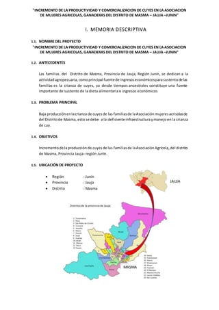 "INCREMENTO DE LA PRODUCTIVIDAD Y COMERCIALIZACION DE CUYES EN LA ASOCIACION
DE MUJERES AGRICOLAS, GANADERAS DEL DISTRITO DE MASMA – JAUJA –JUNIN"
I. MEMORIA DESCRIPTIVA
1.1. NOMBRE DEL PROYECTO
"INCREMENTO DE LA PRODUCTIVIDAD Y COMERCIALIZACION DE CUYES EN LA ASOCIACION
DE MUJERES AGRICOLAS, GANADERAS DEL DISTRITO DE MASMA – JAUJA –JUNIN"
1.2. ANTECEDENTES
Las familias del Distrito de Masma, Provincia de Jauja, Región Junín, se dedican a la
actividadagropecuaria,comoprincipal fuentede ingresoseconómicosparasustentode las
familias es la crianza de cuyes, ya desde tiempos ancestrales constituye una fuente
importante de sustento de la dieta alimentaria e ingresos económicos
1.3. PROBLEMA PRINCIPAL
Baja producciónenlacrianza de cuyesde las familiasde laAsociaciónmujeresacrisolasde
del Distritode Masma, esto se debe a la deficiente infraestructuraymanejoen la crianza
de cuy.
1.4. OBJETIVOS
Incrementode laproducciónde cuyesde las familiasde laAsociaciónAgrícola,del distrito
de Masma, Provincia Jauja- región Junín.
1.5. UBICACIÓN DE PROYECTO
 Región : Junín
 Provincia : Jauja
 Distrito : Masma
JAUJA
MASMA
 