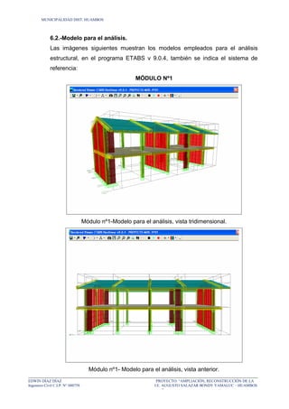 MUNICIPALIDAD DIST. HUAMBOS
6.2.-Modelo para el análisis.
Las imágenes siguientes muestran los modelos empleados para el análisis
estructural, en el programa ETABS v 9.0.4, también se indica el sistema de
referencia:
MÓDULO Nº1
Módulo nº1-Modelo para el análisis, vista tridimensional.
Módulo nº1- Modelo para el análisis, vista anterior.
EDWIN DÍAZ DÍAZ PROYECTO: “AMPLIACIÓN, RECONSTRUCCIÓN DE LA
Ingeniero Civil C.I.P. N° 080758 I.E. AUGUSTO SALAZAR BONDY YAMALUC – HUAMBOS
”
 