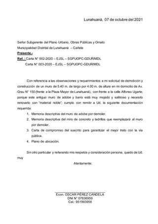 Lunahuaná, 07 de octubre del 2021
Señor Subgerente del Plano Urbano, Obras Públicas y Ornato
Municipalidad Distrital de Lunahuaná – Cañete
Presente.-
Ref. : Carta N° 002-2020 – EJSL – SGPUOPC-GDUR/MDL
Carta N° 003-2020 – EJSL – SGPUOPC-GDUR/MDL
Con referencia a las observaciones y requerimientos a mi solicitud de demolición y
construcción de un muro de 5.40 m. de largo por 4.00 m. de altura en mi domicilio de Av.
Grau N° 150 (frente a la Plaza Mayor de Lunahuaná), con frente a la calle Alfonso Ugarte;
porque este antiguo muro de adobe y barro está muy mojado y salitroso y necesito
renovarlo con “material noble”; cumplo con remitir a Ud. la siguiente documentación
requerida:
1. Memoria descriptiva del muro de adobe por demoler.
2. Memoria descriptiva del miro de concreto y ladrillos que reemplazará al muro
por demoler.
3. Carta de compromiso del suscrito para garantizar el mejor trato con la vía
pública.
4. Plano de ubicación.
Sin otro particular y reiterando mis respetos y consideración persona, quedo de Ud.
muy
Atentamente;
____________________________
Econ. OSCAR PÉREZ CANDELA
DNI N° 07836959
Cel.: 951993958
 