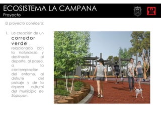 ECOSISTEMA LA CAMPANA
Proyecto

 El proyecto considera:

 1. La creación de un
    corredor
    verde
    relacionado con
    la naturaleza y
    destinado        al
    deporte, al paseo,
    a                la
    contemplación
    del entorno, al
    disfrute       del
    paisaje y de la
    riqueza    cultural
    del municipio de
    Zapopan.
 