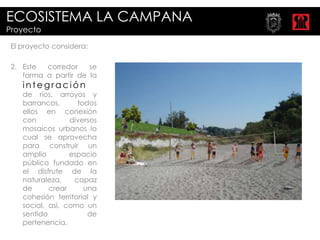 ECOSISTEMA LA CAMPANA
Proyecto

 El proyecto considera:

 2. Este  corredor    se
    forma a partir de la
    integración
    de ríos, arroyos y
    barrancos,      todos
    ellos en conexión
    con           diversos
    mosaicos urbanos lo
    cual se aprovecha
    para construir un
    amplio        espacio
    público fundado en
    el disfrute de la
    naturaleza,    capaz
    de      crear     una
    cohesión territorial y
    social, así, como un
    sentido            de
    pertenencia.
 