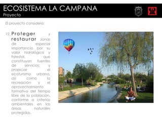 ECOSISTEMA LA CAMPANA
Proyecto

 El proyecto considera:

 12.   Proteger               y
       restaurar          zonas
       de             especial
       importancia por su
       valor hidrológico y
       forestal,            que
       constituyan     fuentes
       de      servicios;      y
       propiciar              el
       ecoturismo      urbano,
       así       como         la
       recreación       y     el
       aprovechamiento
       formativo del tiempo
       libre de la población,
       conforme a criterios
       ambientales en las
       áreas         naturales
       protegidas.
 