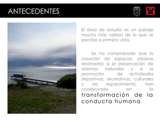ANTECEDENTES

               El área de estudio es un paisaje
               mucho más valioso de lo que se
               percibe a primera vista.


                    Se ha comprobado que la
               creación de espacios urbanos
               destinados a la preservación de
               sistemas   naturales    y   a    la
               promoción        de    actividades
               deportivas, recreativas, culturales
               y     de    esparcimiento,     han
               coadyuvado           en          la
               transformación de la
               conducta humana.
 