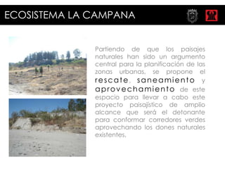 ECOSISTEMA LA CAMPANA


              Partiendo de que los paisajes
              naturales han sido un argumento
              central para la planificación de las
              zonas urbanas, se propone el
              rescate, saneamiento y
              a p r o v e c h a m i e n t o de este
              espacio para llevar a cabo este
              proyecto paisajístico de amplio
              alcance que será el detonante
              para conformar corredores verdes
              aprovechando los dones naturales
              existentes.
 
