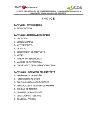 PROYECTO: “INSTALACION DEL SISTEMA DE REDES DE AGUA POTABLE Y ALCANTARILLADO, EN LA
HABILITACION URBANA VILLA CLUB ICA 1ERA ETAPA”
I N D I C E
CAPITULO I - INTRODUCCION
1.- INTRODUCCION
CAPITULO II - MEMORIA DESCRIPTIVA
1.- UBICACION
2.- GENERALIDADES
3.- ANTECEDENTES
4.- OBJETIVO
5.- DESCRIPCIÓN DE PROYECTO
6.- METAS
7.- POBLACIÓN BENEFICIADA
8.- MARCOS DE REFERENCIA
9.- DIAGNOSTICO DE LA SITUACION ACTUAL
CAPITULO III - INGENIERIA DEL PROYECTO
1.- PARÁMETROS DE DISEÑO
2.- FUNDAMENTO TEORICO
3.- CÁLCULO HIDRÁULICO DE REDES
4.- VELOCIDADES Y PENDIENTES MÍNIMAS
5.- CALIDAD DE TUBERÍA
6.- CAMARAS DE INSPECCIÓN
7.- UBICACIÓN DE TUBERÍAS
8.- CONEXIÓN PREDIAL
 