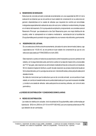 “Ampliacion y mejoramiento del sistema de agua potable, alcantarillado y construccion de la planta de tratamiento de aguas
residuales en la ciudad de Chuquibambilla - distrito de Chuquibambilla – Provincia de Grau – Apurimac”.
10
RESERVORIO DE MIRADOR:
Estructura de concreto armado construida recientemente con una capacidad de 240 m3 de la
evaluación se observa que se encuentra en buen estado de conservación en su estructura en
general, observándose en la caseta de válvulas que requieren de cambio por encontrarse
malogradasespecialmentelaválvulade aducción asícomo lafaltade mantenimiento ylimpieza
en elinteriordelreservorio. En la propuestadeampliaciónymejoramiento seconsideracomoel
Reservorio Principal que abastecerá a dos Sub Reservorios para una mejor distribución de
caudal y evitar la sobrepresión en el sistema mediante la sectorización de la localidad de
Chuquibambillaparala provisión de agua potable de una manera más eficiente ypermanente.
RESERVORIO DE LISTANA.
Es una estructuracilíndricadealmacenamiento,ubicadoenla zona denominadaListana,cuya
capacidad es de 115.00 m3, se encuentra en buen estado de conservación ya que es una
estructura ejecutada por FONCODES en el año 2003.
Este reservorio cuentacontodoslosaccesoriosdecontrolnecesarios queseencuentranenmal
estadoy sin laseguridadadecuada,asimismocuentaconsutapade inspecciónyunaescalera
deF°G°tipogato, este reservorioes alimentadomediantelalíneadeconduccióncontuberíade
90 mm desdelaCaptaciónQoñiuno,apartir deeste reservorio se provee elelementoliquido en
formadesordenada,porlo quealgunaszonas son másbeneficiadasyotras perjudicadasporel
abastecimiento.
Se debe de mencionar que la estructura que es de concreto armado se encuentra en buen
estado,encambioelrevestimientoseencuentradeterioradoporloqueseránecesariorehabilitar
y construirunacasetade válvulas adecuadaparalos accesoriosy válvulas, así comoelcerco
perimétrico.
a.5) REDES DE DISTRIBUCIÓN Y CONEXIONES DOMICILIARIAS
REDES DE DISTRIBUCIÓN.
Las redes de distribución actuales de la localidad de Chuquibambilla, están conformadas por
tuberíasde Ø 63mm,Ø 90mm,Ø 110mm NTP-ISO 4422,asícomotuberíasanterioresenPVC
que deberán de ser cambiadas.
 