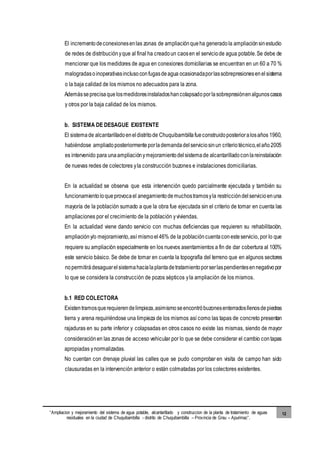 “Ampliacion y mejoramiento del sistema de agua potable, alcantarillado y construccion de la planta de tratamiento de aguas
residuales en la ciudad de Chuquibambilla - distrito de Chuquibambilla – Provincia de Grau – Apurimac”.
12
El incrementodeconexionesenlas zonas de ampliaciónqueha generadola ampliaciónsinestudio
de redes de distribuciónyque al final ha creadoun caosen el serviciode agua potable.Se debe de
mencionar que los medidores de agua en conexiones domiciliarias se encuentran en un 60 a 70 %
malogradasoinoperativasinclusoconfugasdeagua ocasionadaporlassobrepresionesenelsistema
o la baja calidad de los mismos no adecuados para la zona.
Ademásseprecisaquelosmedidoresinstaladoshancolapsadoporlasobrepresiónenalgunoscasos
y otros por la baja calidad de los mismos.
b. SISTEMA DE DESAGUE EXISTENTE
El sistemade alcantarilladoeneldistritode Chuquibambillafueconstruidoposterioralosaños 1960,
habiéndose ampliadoposteriormenteporlademandadelserviciosinun criteriotécnico,elaño2005
es intervenido para unaampliaciónymejoramientodelsistemade alcantarilladoconlareinstalación
de nuevas redes de colectores yla construcción buzones e instalaciones domiciliarias.
En la actualidad se observa que esta intervención quedo parcialmente ejecutada y también su
funcionamientoloqueprovocael anegamientodemuchostramosyla restriccióndelservicioenuna
mayoría de la población sumado a que la obra fue ejecutada sin el criterio de tomar en cuenta las
ampliaciones por el crecimiento de la población yviviendas.
En la actualidad viene dando servicio con muchas deficiencias que requieren su rehabilitación,
ampliacióny/o mejoramiento,así mismoel46% de la poblacióncuentaconesteservicio, por lo que
requiere su ampliación especialmente en los nuevos asentamientos a fin de dar cobertura al 100%
este servicio básico. Se debe de tomar en cuenta la topografía del terreno que en algunos sectores
nopermitirádesaguarelsistemahacialaplantadetratamientoporserlaspendientesennegativopor
lo que se considera la construcción de pozos sépticos yla ampliación de los mismos.
b.1 RED COLECTORA
Existentramosquerequierendelimpieza,asimismoseencontróbuzonesenterradosllenosdepiedras
tierra y arena requiriéndose una limpieza de los mismos así como las tapas de concreto presentan
rajaduras en su parte inferior y colapsadas en otros casos no existe las mismas, siendo de mayor
consideraciónen las zonas de acceso vehicular por lo que se debe considerar el cambio contapas
apropiadas ynormalizadas.
No cuentan con drenaje pluvial las calles que se pudo comprobar en visita de campo han sido
clausuradas en la intervención anterior o están colmatadas por los colectores existentes.
 