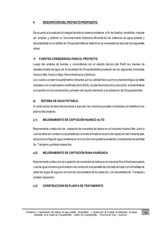 “Ampliacion y mejoramiento del sistema de agua potable, alcantarillado y construccion de la planta de tratamiento de aguas
residuales en la ciudad de Chuquibambilla - distrito de Chuquibambilla – Provincia de Grau – Apurimac”.
14
9. DESCRIPCIÓNDEL PROYECTO PROPUESTO.
De acuerdoala evaluaciónintegraldetodoel sistemaexistente, a fin de diseñar,rehabilitar,mejorar
y/o ampliar, y obtener un funcionamiento hidráulico eficiente de los sistemas de agua potable y
alcantarillado en el distrito de Chuquibambilla se determino la necesidad de ejecutar las siguientes
obras:
 FUENTES CONSIDERADA PARA EL PROYECTO
Luego del análisis de fuentes y coincidiendo con el estudio técnico del Perfil las fuentes de
abastecimiento de agua de la localidad de Chuquibambilla provienen de los siguientes manantes;
Huanco Alto, Huanco Bajo, Runa Huañusca yQoñiuno.
Los cualescumplenlosparámetrosindicados,porsu calidadfísicoquímicoybacteriológico(análisis
realizadoconunlaboratoriocertificadodelaSGS),caudaldeproducciónyubicación, actualmentese
encuentran en funcionamiento yproveen del liquido elemento a la población de Chuquibambilla.
a) SISTEMA DE AGUA POTABLE:
A continuaciónsedescribelasobras a ejecutar,las mismasqueestán mostradascondetalleen los
planos del proyecto.
a.1) MEJORAMIENTO DE CAPTACIÓN HUANCO ALTO
Mejoramiento yrefacción de captación de manantial de ladera en el manante Huanco Alto, para lo
cualsedebede construirunapantalladeconcretoarmadoenlazona decaptacióndelmanantepara
solucionarlafugade agua existenteen el murode mamposteríaexistente considerandolaspartidas
de Tarrajeos ypintado respectivo.
a.2) MEJORAMIENTO DE CAPTACIÓN RUNA HUAÑUSCA
Mejoramiento yrefacciónde captacióndemanantial deladeraenelmanante RunaHuañusca paralo
cualdeigualmaneraqueelanteriorseconstruiráunapantalladeconcretoarmadoconlafinalidadde
sellarlas fugas de aguaen elmurode mamposteríadelacaptación,conlaspartidasde Tarrajeosy
pintado respectivo.
a.3) CONSTRUCCION DE PLANTA DE TRATAMIENTO
 