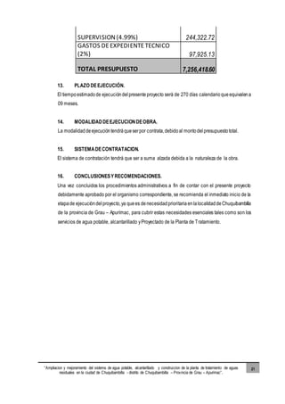 “Ampliacion y mejoramiento del sistema de agua potable, alcantarillado y construccion de la planta de tratamiento de aguas
residuales en la ciudad de Chuquibambilla - distrito de Chuquibambilla – Provincia de Grau – Apurimac”.
21
SUPERVISION(4.99%) 244,322.72
GASTOS DEEXPEDIENTETECNICO
(2%) 97,925.13
TOTAL PRESUPUESTO 7,256,418.60
13. PLAZO DEEJECUCIÓN.
El tiempoestimadode ejecucióndelpresenteproyecto será de 270 días calendario queequivalena
09 meses.
14. MODALIDADDEEJECUCIONDEOBRA.
La modalidaddeejecucióntendráqueserpor contrata,debidoal montodelpresupuestototal.
15. SISTEMADECONTRATACION.
El sistema de contratación tendrá que ser a suma alzada debida a la naturaleza de la obra.
16. CONCLUSIONESYRECOMENDACIONES.
Una vez concluidos los procedimientos administrativos a fin de contar con el presente proyecto
debidamente aprobado por el organismo correspondiente, se recomienda el inmediato inicio de la
etapade ejecucióndelproyecto,ya quees denecesidadprioritariaenlalocalidaddeChuquibambilla
de la provincia de Grau – Apurímac, para cubrir estas necesidades esenciales tales como son los
servicios de agua potable, alcantarillado yProyectado de la Planta de Tratamiento.
 