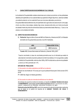 “Ampliacion y mejoramiento del sistema de agua potable, alcantarillado y construccion de la planta de tratamiento de aguas
residuales en la ciudad de Chuquibambilla - distrito de Chuquibambilla – Provincia de Grau – Apurimac”.
5
5. CARACTERÍSTICASSOCIOECONÓMICASYCULTURALES.
La localidad de Chuquibambilla mantiene relaciones sociocultural yeconómico conlas poblaciones
aledañasprincipalmenteconlaciudaddeAbancaycapitaldela RegiónApurímac;ademásmantiene
una estrecha relación con la ciudad del Cusco por el acceso alternativo yeconómico.
Chuquibambilla tradicionalmente vive principalmente de la agricultura de autoconsumo como papa,
chuño, oca, olluco, maíz, arvejas, cebada, trigo, tunas, duraznos entre otros, así mismo es el punto
de abastecimiento de productos alimenticios básicos provenientes desde Abancay y Cusco a los
anexos y comunidades del distrito.
A) ASPECTOS SOCIOECONOMICOS
1) Población:SegúnelúltimoCensodel INEI de Poblacióny Vivienda del 2007, la Población
del distrito de Chuquibambilla ascendía a los 2612 habitantes.
AÑO POBLACIÓN TOTAL
Al año 2007 2012 habitantes
Fuente: INEI, Censos Nacionales de Población yVivienda 1993 y2007.
Tasa de crecimiento: La tasa de crecimiento promedio anual, es el indicador que evalúa la
velocidadde incrementoanualdela poblaciónentérminosrelativos. En los siguientescuadros
el distrito de Chuquibambilla entrelos años1993y 2007ha triplicadosuvolumende población
y creció a un ritmo promedio de 1.4%.
ESTUDIO DE POBLACION
A. De acuerdo a los datos estadísticos del INEI se ha obtenido:
El factor de crecimientode1.4% anual,por lo que la poblaciónfuturapara 5 años es decir2012
es de:
Pf = 2800 hab. Según el método geométrico
B. De acuerdo al conteo de viviendas beneficiarias se ha obtenido:
Sinembargo de acuerdo al conteo de viviendas y al reporte de UNIDAD TECNICA DE AGUA
Y SANEAMIENTO con la que cuenta la Municipalidad además cuya función es cobro,
revisión y adquisición de materiales, administrar el sistema de agua.
Población actual del 2012es 3972, para dichaaseveraciónadjuntolossiguientescuadroslas
que se basan en el padrón de usuarios de la UNIDAD TECNICA DE AGUA Y
SANEAMIENTO
 