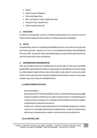 “Ampliacion y mejoramiento del sistema de agua potable, alcantarillado y construccion de la planta de tratamiento de aguas
residuales en la ciudad de Chuquibambilla - distrito de Chuquibambilla – Provincia de Grau – Apurimac”.
7
 Internet
 Instituto Superior Pedagógico
 Oficina Sub Región Grau
 Banco de la Nación, Coliseo, Estadio Municipal
 Pronamach Grau, Ceproder Grau
 Radio emisoras locales (03)
a) EDUCACIÓN:
El distrito de Chuquibambilla cuenta con 03 Instituciones Educativas de nivel primario e inicial, 04
Instituciones Educativas de nivel secundario yun Instituto de Educación Pedagógico.
b) SALUD:
Chuquibambilla cuenta conun Hospital general (MINSA) que viene a ser la base de la red de salud
de la Provincia de Grau – Apurímac, así como un centro asistencial del Seguro Social (ESSALUD).
Pero que a falta de personal médico especializado genera una permanente dependencia de los
servicios de salud de la Provincia de Abancay.
c) ENFERMEDADES PREDOMINANTES
Entre las principales causas de la mortalidad para los varones están las infecciones respiratorias
agudas(IRAS), especialmenteneumonías;ensegundolugar,lostraumatismosycomotercera causa,
las enfermedades al hígado (Cirrosis), estas últimas debido al alto grado de consumo de alcohol
metílico.Enlasmujereslaprimeracausademortalidadeslasinfeccionesurinarias.Lacirrosisocupa
el séptimo lugar como causa de mortalidad femenina.
c.1) ABASTECIMIENTO DE AGUA:
Saneamiento Básico:
Aproximadamenteel 70.00%delapoblacióncuentaconconexióndomiciliariadeaguapotable,
elresto de lapoblación(30.00%)aunnocuentaconaccesoalservicio.Lospobladoresqueno
cuentanconserviciode aguapor red, se abastecendemanantialesacarreandoconbaldes o
compartiendo las conexiones de los vecinos.
Cuenta con 02 sistemas cuyas fuentes provienen de manantiales de ladera que en visita de
campo se ha comprobado problemas para el abastecimiento por falta de mantenimiento y
deficiencias en las estructuras de captación, almacenamiento yred de distribución.
c.2) ALCANTARILLADO:
 