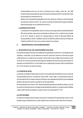 “Ampliacion y mejoramiento del sistema de agua potable, alcantarillado y construccion de la planta de tratamiento de aguas
residuales en la ciudad de Chuquibambilla - distrito de Chuquibambilla – Provincia de Grau – Apurimac”.
8
Chuquibambilla cuenta con una red de colectores que se instaló a partir del año 1960
actualmenteopera parcialmente,estáconformadoportuberíasde200mm dediámetro,todas
las descargas van directamente al río.
Debido a las características topográficas de la zona urbana se conforma un área de drenaje,
que genera la presencia del río, No cuenta con planta de tratamiento de aguas residuales,
todas las descargas van sin tratamiento hacia el río.
c.3) SERVICIO ELÉCTRICO:
La localidad de Chuquibambilla cuenta conservicio de energía eléctrica aproximadamente el
90% de lasviviendas, este servicioes brindadopor Electrosur S.A., la tarifa mínimamensual
es de S/.15 vivienda; el servicio de limpieza pública lo brinda el Municipio Distrital de
Chuquibambilla; se tienen instalados cabinas de teléfonos públicos servicios brindado por
Telefónica del Perú S.A. así como se tiene el servicio de celulares.
8. DESCRIPCIÓNDELASITUACIÓNEXISTENTE.
a. SITUACIÓN ACTUAL DEL ABASTECIMIENTO DE AGUA
Las fuentesde abastecimientodelalocalidadde Chuquibambilla,provienende manantialesqueson
captados y conducidos por dos sistemas de línea de conducción, siendo uno de ellos las aguas
subterráneasque se captande los manantes HuanccoAlto, HuanccoBajo y RunaHuañuscay que
se reúnenenunacámaradereuniónparaluegosercaptadoporlalíneadeconducciónprincipal aun
reservorio principalde240m3 y el otro sistemaes la captacióndelmanante Qoñiuno alReservorio
de 110 m3 ubicado en el sector de Listana.
a.1) FUENTES DE AGUA:
Las fuentes de abastecimiento actual se ubican en las partes altas del distrito de la zona urbana de
Chuquibambilla siendo los manantes de Huanco Alto, Huanco Bajo y Runahuañusca siendo el
recorridototalde6.5km hastaelreservorioelMiradorcuyacapacidadesde240m3yqueactualmente
abastece del elemento liquido a la población de Chuquibambilla.
El manantial Qoñiuno seubica 4.5Km. Aproximadamente delreservoriodel BarrioListana el cualse
encuentra enabandonoperosinembargoproveedelelementoliquidoaun pequeñosectordelBarrio
Listana y Barrio Señor de Exaltación a pesar de tener una capacidad de 110 m3
a.2) CAPTACIONES:
El sistema de abastecimiento de agua actual para la localidadde Chuquibambilla cuenta con dos
fuentes de aguas subterráneas los cuales captan de los manantes Huanco Alto, Runa Huañusca.
 