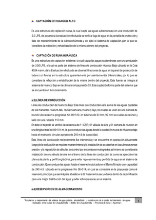 “Ampliacion y mejoramiento del sistema de agua potable, alcantarillado y construccion de la planta de tratamiento de aguas
residuales en la ciudad de Chuquibambilla - distrito de Chuquibambilla – Provincia de Grau – Apurimac”.
9
CAPTACIÓN DE HUANCCO ALTO
Es una estructura de captaciónnueva, la cual capta las aguas subterráneas con una producción de
2.0 LPS, de acuerdoalaevaluaciónefectuada severificafugadeaguaen lapantalladeproteccióny
falta de mantenimiento de la cámara húmeda y de todo el sistema de captación, por lo que se
considera la refacción yrehabilitación de la misma dentro del proyecto.
CAPTACIÓN DE RUNA HUAÑUSCA
Es una estructura de captación existente, la cual capta las aguas subterráneas con una producción
de 3.50 LPS, el cual es parte del sistema de línea de conducción Huanco Bajo ubicadoen la Cota
4024msnm,dela Evaluación efectuadaseobservafiltracionesdeaguaenlaparedde protecciónde
ladera con fisuras en la estructura aparentemente por asentamientos diferenciales, por lo que se
considera la refacción y rehabilitación de la misma dentro del proyecto. Esta fuente se integra al
sistemadeHuancoBajoenlacámararompepresión03.Estacaptaciónformapartedel sistema que
se encuentra en funcionamiento.
a.3) LÍNEA DE CONDUCCIÓN
Línea de conduccióndeHuanccoBajo:Esta línea de conducción esla sumade las aguas captadas
de los manantesHuancoAlto, RunaHuañusca,HuancoBajo,los cualesse unen en una cámarade
reuniónubicadaenla progresiva Km 00+510, en tuberías de 63 mm,90 mm las cuales se reúnen y
sale con una tubería 110 mm.
En todo eltrayecto se verifico laexistenciade11 CRP, 01 válvula deaire y 01 cámaradereunión,en
unalongitudtotalde 06+014m,la queconducelasaguasdesdelacaptaciónnuevadeHuanccobajo
hasta el reservorio circular apoyado de 240 m3 de capacidad.
Esta línea de conducción recientemente fue intervenida y se encuentra en operaciónactualmente
luegodelaevaluaciónserequieremantenimientoylainstalacióndeaccesoriosenlascámarasrompe
presión y la reposicióndeválvulas decontrolporencontrarsemalogradosasímismoseconsiderala
instalación de una válvula de aire en el tramo de la línea de conducción tal como se apreciaen los
planosde planta y perfillongitudinal,paraevitar represamientosy perdidade aguaen el sistemade
conducción.Queconducelasaguas hasta el reservorio ubicadoenel BarrioMiradorconcapacidad
de 240 m3 ubicado en la progresiva Km 06+014, el cual se considera en la propuesta como el
reservorioprincipalqueserviráparaabastecera02Reservoriossecundariosdentrodelazonificación
para una mejor distribución del agua yevitar sobrepresiones en el sistema.
a.4) RESERVORIOS DE ALMACENAMIENTO
 