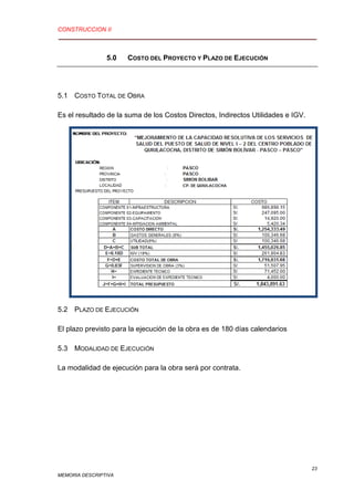 CONSTRUCCION II
23
MEMORIA DESCRIPTIVA
5.0 COSTO DEL PROYECTO Y PLAZO DE EJECUCIÓN
5.1 COSTO TOTAL DE OBRA
Es el resultado de la suma de los Costos Directos, Indirectos Utilidades e IGV.
5.2 PLAZO DE EJECUCIÓN
El plazo previsto para la ejecución de la obra es de 180 días calendarios
5.3 MODALIDAD DE EJECUCIÓN
La modalidad de ejecución para la obra será por contrata.
 