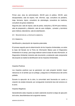 CONSTRUCCION II
14
MEMORIA DESCRIPTIVA
Primer piso: área de administración, SS.HH para el público, SS.HH. para
discapacitados, sala de espera, hall, informes, caja, consultorio de pediatría,
triaje, farmacia, tópico, consultorio de odontología, consultorio de medicina,
consultorio de gineco obstetricia
Segundo piso: sala de reposo, sala de partos, vestuarios y SS.HH para médicos,
sala de preparación y dilatación, sala de usos múltiples , comedor y dormitorio
para médicos, laboratorios, sala de esterilización.
2.5 DESCRIPCIÓN DE LA PROPUESTA AMBIENTAL
2.5.1AMBIENTAL
Identificación y descripción de impactos potenciales
El proceso seguido para la determinación de los Impactos Ambientales, es sobre
la base del llenado de la Ficha de Información Básica para el Diagnostico
Ambiental en el campo, para luego elaborar sobre la base de esta información, el
Diagnostico Ambiental, teniendo este documento y analizando cada componente
del proyecto se realizó la identificación de los Impactos Ambientales.
Impactos Positivos
Los impactos positivos que se generaran con este proyecto tendrán mayor
relevancia en el sentido que se protege y asegurara la infraestructura del centro
poblado.
Durante la ejecución de la obra, la comunidad será favorecida en cuanto a
creación de empleo temporal, por consiguiente incremento leve del comercio en
la zona.
Impactos Negativos:
Generalmente estos impactos se darán solamente durante la etapa de ejecución
de la obra, describiéndose de la siguiente manera:
 