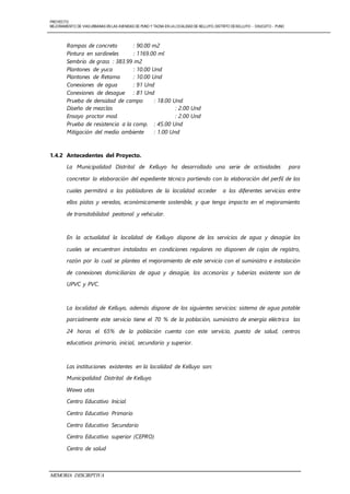 PROYECTO:
MEJORAMIENTO DE VIASURBANAS EN LAS AVENIDAS DE PUNO Y TACNA EN LALOCALIDAD DE KELLUYO, DISTRITO DEKELLUYO - CHUCUITO - PUNO
MEMORIA DESCIRPTIVA
Rampas de concreto : 90.00 m2
Pintura en sardineles : 1169.00 ml
Sembrío de grass : 383.99 m2
Plantones de yuca : 10.00 Und
Plantones de Retama : 10.00 Und
Conexiones de agua : 91 Und
Conexiones de desague : 81 Und
Prueba de densidad de campo : 18.00 Und
Diseño de mezclas : 2.00 Und
Ensayo proctor mod. : 2.00 Und
Prueba de resistencia a la comp. : 45.00 Und
Mitigación del medio ambiente : 1.00 Und
1.4.2 Antecedentes del Proyecto.
La Municipalidad Distrital de Kelluyo ha desarrollado una serie de actividades para
concretar la elaboración del expediente técnico partiendo con la elaboración del perfil de los
cuales permitirá a los pobladores de la localidad acceder a los diferentes servicios entre
ellos pistas y veredas, económicamente sostenible, y que tenga impacto en el mejoramiento
de transitabilidad peatonal y vehicular.
En la actualidad la localidad de Kelluyo dispone de los servicios de agua y desagüe los
cuales se encuentran instaladas en condiciones regulares no disponen de cajas de registro,
razón por lo cual se plantea el mejoramiento de este servicio con el suministro e instalación
de conexiones domiciliarias de agua y desagüe, los accesorios y tuberías existente son de
UPVC y PVC.
La localidad de Kelluyo, además dispone de los siguientes servicios: sistema de agua potable
parcialmente este servicio tiene el 70 % de la población, suministro de energía eléctrica las
24 horas el 65% de la población cuenta con este servicio, puesto de salud, centros
educativos primario, inicial, secundario y superior.
Las instituciones existentes en la localidad de Kelluyo son:
Municipalidad Distrital de Kelluyo
Wawa utas
Centro Educativo Inicial
Centro Educativo Primario
Centro Educativo Secundario
Centro Educativo superior (CEPRO)
Centro de salud
 