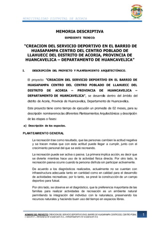 MUNICIPALIDAD DISTRITAL DE ACORIA
1NOMBRE DEL PROYECTO: CREACIONDEL SERVICIO DEPORTIVO ENEL BARRIO DE HUASAPAMPA CENTRODEL CENTRO POBALDO DE
LLAHUECC – PROVINCIA DE HUANCAVELICA – DEPARTAMENTO DE HUANCAVELICA
HUANCAVELICA - HUANCAVELICA
MEMORIA DESCRIPTIVA
EXPEDIENTE TECNICO:
“CREACION DEL SERVICIO DEPORTIVO EN EL BARRIO DE
HUASAPAMPA CENTRO DEL CENTRO POBLADO DE
LLAHUECC DEL DISTRITO DE ACORIA, PROVINCIA DE
HUANCAVELICA – DEPARTAMENTO DE HUANCAVELICA”
I. DESCRIPCIÓN DEL PROYECTO Y PLANTEAMIENTO ARQUITECTÓNICO.
El proyecto: "CREACION DEL SERVICIO DEPORTIVO EN EL BARRIO DE
HUASAPAMPA CENTRO DEL CENTRO POBLADO DE LLAHUECC DEL
DISTRITO DE ACORIA – PROVINCIA DE HUANCAVELICA –
DEPARTAMENTO DE HUANCAVELICA", se desarrolla dentro del ámbito del
distrito de Acoria, Provincia de Huancavelica, Departamento de Huancavelica.
Este proyecto tiene como tiempo de ejecución un promedio de 02 meses, para su
descripción nominaremos las diferentes Planteamientos Arquitectónicos y descripción
de las etapas o fases:
a) Descripción de los espacios.
PLANTEAMIENTO GENERAL
La recreación trae como resultado, que las personas cambien la actitud negativa
y se tracen metas que con esta actitud puede llegar a cumplir, junto con el
crecimiento personal del que se está recreando.
La recreación puede ser activa o pasiva. La primera implica acción, es decir que
se divierte mientras hace uso de la actividad física directa. Por otro lado, la
recreación pasiva ocurre cuando la persona disfruta sin participar activamente.
De acuerdo a los diagnósticos realizados, actualmente no se cuentan con
infraestructura adecuada tanto en cantidad como en calidad para el desarrollo
de actividades recreativas; por lo tanto, se prevé la construcción de un campo
deportivo para futsal.
Por otro lado, se observa en el diagnóstico, que la preferencia mayoritaria de las
familias para realizar actividades de recreación es un ambiente natural
permitiendo la integración del individuo con la naturaleza, preservando los
recursos naturales y haciendo buen uso del tiempo en espacios libres.
 