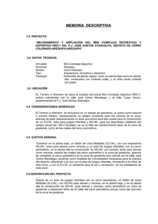 MEMORIA DESCRIPTIVA
1.0 PROYECTO
“MEJORAMIENTO Y AMPLIACIÓN DEL MINI COMPLEJO RECREATIVO Y
DEPORTIVO NRO-1 DEL P.J. JOSE SANTOS ATAHUALPA, DISTRITO DE CERRO
COLORADO-AREQUIPA-AREQUIPA”
2.0 DATOS TÉCNICOS
Inmueble: Mini Complejo deportivo.
Provincia: Arequipa
Distrito: Cerro Colorado
Tipo: Arquitectura recreativa y deportiva
Tipología: Ambientes de planta regular, tanto en planta baja como en planta
alta, construidos con material noble, y un área verde cubierta
con grass.
3.0 UBICACIÓN
EL Terreno a intervenir se ubica al costado del actual Mini Complejo deportivo NRO-1,
ambos colindantes con la calle José Carlos Mariategui, y la calle Tupac Amaru,
pertenecientes al P.J. José Santos Atahualpa.
4.0 CONSIDERACIONES GENERALES
El Terreno a intervenir, se encuentra en un estado de abandono, al usarlo como basural
y urinario público, representando un peligro constante para los vecinos de la zona,
además de estar desperdiciando un área que ahora será bien usada para la construcción
de un S.U.M., área para juegos infantiles y SS.HH., para los deportistas, hablando del
estado actual del Mini Complejo, se ve la falta de mantenimiento tanto de la zona de
graderías, como de las mallas del cerco perimétrico.
5.0 OJETIVO GENERAL
“Construir en la planta baja, un Salón de Usos Múltiples (S.U.M.), con sus respectivos
SS.HH., tanto para damas como varones, y un área de Juegos Infantiles, con su cerco
perimétrico, en la planta alta la construcción de SS.HH. con duchas, tanto para damas
como varones, reparar las mallas del cerco perimétrico y la zona de graderías, además
de completar el cerco perimétrico en la zona de graderías que colinda con la calle José
Carlos Mariategui, teniendo como finalidad las comodidades necesarias para la práctica
del deporte, ofreciendo a la vez con el área de juegos infantiles, recreación a la niñez de
esta zona, y con el S.U.M. un ambiente para el uso y recreación de los pobladores de
esta zona”.
6.0 DESCRIPCIÓN DEL PROYECTO
Diseño de un área de juegos infantiles con su cerco perimétrico, un Salón de Usos
Múltiples (S.U.M.), con SS.HH para damas y varones, en la planta baja, y en la planta
alta la construcción de SS.HH. para damas y varones, cerco perimétrico en zona de
graderías y reparación tanto de la malla del cerco perimétrico actual, como del concreto
de la zona de graderías.
 