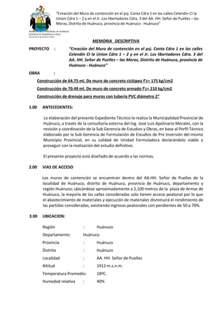 “Creación del Muro de contención en el psj. Canta Cdra 1 en las calles Celendín CI la
Union Cdra 1 – 2 y en el Jr. Los libertadores Cdra. 3 del AA. HH. Señor de Puelles – las
Moras, Distrito de Huánuco, provincia de Huánuco - Huánuco”
MUNICIPALIDAD PROVINCIAL DE HUANUCO
GERENCIA DE DESARROLLO LOCAL
Sub Gerencia de Estudios y Obras
MEMORIA DESCRIPTIVA
PROYECTO : “Creación del Muro de contención en el psj. Canta Cdra 1 en las calles
Celendín CI la Union Cdra 1 – 2 y en el Jr. Los libertadores Cdra. 3 del
AA. HH. Señor de Puelles – las Moras, Distrito de Huánuco, provincia de
Huánuco - Huánuco”
OBRA :
Construcción de 64.75 ml. De muro de concreto ciclópeo f’c= 175 kg/cm2
Construcción de 70.49 ml. De muro de concreto armado f’c= 210 kg/cm2
Construcción de drenaje para muros con tubería PVC diámetro 2”
1.00 ANTECEDENTES:
La elaboración del presente Expediente Técnico lo realiza la Municipalidad Provincial de
Huánuco, a través de la consultoría externa del Ing. José Luis Apolinario Morales, con la
revisión y coordinación de la Sub Gerencia de Estudios y Obras, en base al Perfil Técnico
elaborado por la Sub Gerencia de Formulación de Estudios de Pre Inversión del mismo
Municipio Provincial, en su calidad de Unidad Formuladora declarándolo viable y
proseguir con la realización del estudio definitivo.
El presente proyecto está diseñado de acuerdo a las normas.
2.00 VIAS DE ACCESO
Los muros de contención se encuentran dentro del AA.HH. Señor de Puelles de la
localidad de Huánuco, distrito de Huánuco, provincia de Huánuco, departamento y
región Huánuco; ubicándose aproximadamente a 2,100 metros de la plaza de Armas de
Huánuco, la mayoría de las calles consideradas solo tienen acceso peatonal por lo que
el abastecimiento de materiales y ejecución de materiales disminuirá el rendimiento de
las partidas consideradas, existiendo ingresos peatonales con pendientes de 50 a 70%.
3.00 UBICACION:
Región : Huánuco
Departamento: Huánuco
Provincia : Huánuco
Distrito : Huánuco
Localidad : AA. HH. Señor de Puelles
Altitud : 1912 m.s.n.m.
Temperatura Promedio: 18ºC.
Humedad relativa : 40%
 