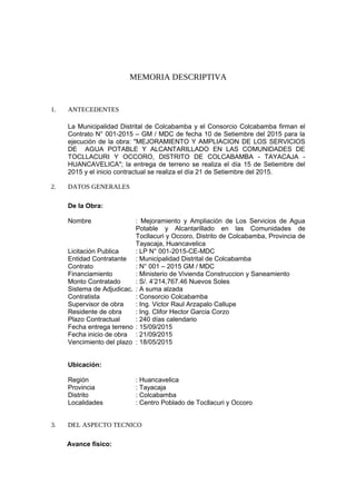 MEMORIA DESCRIPTIVA
1. ANTECEDENTES
La Municipalidad Distrital de Colcabamba y el Consorcio Colcabamba firman el
Contrato N° 001-2015 – GM / MDC de fecha 10 de Setiembre del 2015 para la
ejecución de la obra: "MEJORAMIENTO Y AMPLIACION DE LOS SERVICIOS
DE AGUA POTABLE Y ALCANTARILLADO EN LAS COMUNIDADES DE
TOCLLACURI Y OCCORO, DISTRITO DE COLCABAMBA - TAYACAJA -
HUANCAVELICA"; la entrega de terreno se realiza el día 15 de Setiembre del
2015 y el inicio contractual se realiza el día 21 de Setiembre del 2015.
2. DATOS GENERALES
De la Obra:
Nombre : Mejoramiento y Ampliación de Los Servicios de Agua
Potable y Alcantarillado en las Comunidades de
Tocllacuri y Occoro, Distrito de Colcabamba, Provincia de
Tayacaja, Huancavelica
Licitación Publica : LP N° 001-2015-CE-MDC
Entidad Contratante : Municipalidad Distrital de Colcabamba
Contrato : N° 001 – 2015 GM / MDC
Financiamiento : Ministerio de Vivienda Construccion y Saneamiento
Monto Contratado : S/. 4’214,767.46 Nuevos Soles
Sistema de Adjudicac. : A suma alzada
Contratista : Consorcio Colcabamba
Supervisor de obra : Ing. Victor Raul Arzapalo Callupe
Residente de obra : Ing. Clifor Hector Garcia Corzo
Plazo Contractual : 240 días calendario
Fecha entrega terreno : 15/09/2015
Fecha inicio de obra : 21/09/2015
Vencimiento del plazo : 18/05/2015
Ubicación:
Región : Huancavelica
Provincia : Tayacaja
Distrito : Colcabamba
Localidades : Centro Poblado de Tocllacuri y Occoro
3. DEL ASPECTO TECNICO
Avance físico:
 