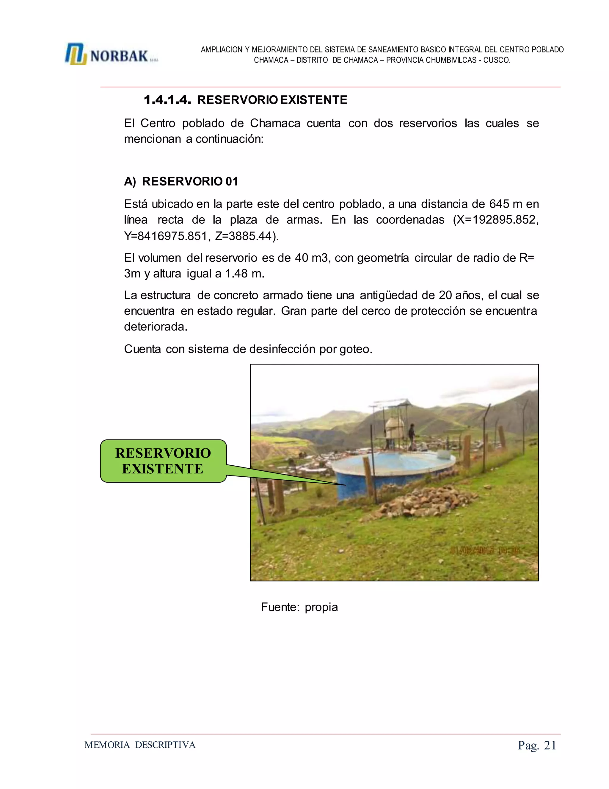 AMPLIACION Y MEJORAMIENTO DEL SISTEMA DE SANEAMIENTO BASICO INTEGRAL DEL CENTRO POBLADO
CHAMACA – DISTRITO DE CHAMACA – PROVINCIA CHUMBIVILCAS - CUSCO.
MEMORIA DESCRIPTIVA Pag. 21
1.4.1.4. RESERVORIO EXISTENTE
El Centro poblado de Chamaca cuenta con dos reservorios las cuales se
mencionan a continuación:
A) RESERVORIO 01
Está ubicado en la parte este del centro poblado, a una distancia de 645 m en
línea recta de la plaza de armas. En las coordenadas (X=192895.852,
Y=8416975.851, Z=3885.44).
El volumen del reservorio es de 40 m3, con geometría circular de radio de R=
3m y altura igual a 1.48 m.
La estructura de concreto armado tiene una antigüedad de 20 años, el cual se
encuentra en estado regular. Gran parte del cerco de protección se encuentra
deteriorada.
Cuenta con sistema de desinfección por goteo.
Fuente: propia
RESERVORIO
EXISTENTE
 