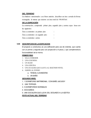 DEL TERRENO
Los linderos mencionados en el ítem anterior, describen un área cerrada de forma
rectangular, la misma que encierra un área total de 190.0455m².
DE LA EDIFICACIÓN
La construcción, comprende primer piso, segundo piso y azotea cuyas áreas son
las siguientes:
Área a construirse en primer piso :
Área a construirse en segundo piso :
Área a construirse azotea :
5.00 DESCRIPCION DE LAEDIFICACION
El proyecto a construirse, es una edificación para uso de vivienda, que cuenta
con un primer y segundo piso con proyección a 4 pisos y que complementa la
funcionabilidad de la misma.
PRIMER PISO
1. SALA COMEDOR
2. UNA COCHERA
3. UN SS.HH
4. UNA OFICINA
5. UNA ECALERA QUE LLEVA AL SEGUNDO NIVEL
6. JARDIN AL FONDO
a. TENDAL+LAVANDERIA
b. UN BAÑO
SEGUNDO NIVEL
1. 1 DORMITORIO MATRIMONIAL CON BAÑO JACUSSY
2. UNA TERRAZA
3. 5 DORMITORIOS NORMALES
4. DOS BAÑOS
5. UNA ESCALERA QUE LLEVA DEL SEGUNDO A LA AZOTEA
FOTO ACTUAL DEL TERRENO
 
