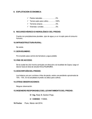 8. EXPLOTACION ECONOMICA:
 Pastos naturales……………………0%
 Terreno apto para cultivo………….100%
 Terrenos eriazos……………………0%
 Viviendas corrales………………….0%
9. RECURSO HÍDRICO O HIDROLÓGICO DEL PREDIO:
Cuenta con precipitaciones pluviales, ojos de agua y a un rio apto para el consumo
humano..
10.INFRAESTRUCTURA RURAL:
No existe.
11.SERVIDUMBRE:
Por el predio pasa camino de herradura y agua potable.
12.VÍAS DE ACCESO:
De la ciudad de JULI trocha carrózale con dirección a la localidad de Capsa, luego el
desvío hacia el área de estudio KOLLPAJAHUIRA.
13.DESCRIPCIÓN DEL PREDIO:
Los linderos son por cumbres e hitos de pierda, existe una pendiente aproximada de
10% - 15%. En la actualidad el predio se utiliza para cultivos.
14.OTRAS OBSERVACIONES:
Ninguna observación.
15.INGENIERO RESPONSABLE DEL LEVANTAMIENTO DEL PREDIO:
 Ing. Rudy B. Sardon Paye.
 CODIGO: 110664.
16.Fecha: Puno, Marzo del 2014.
 